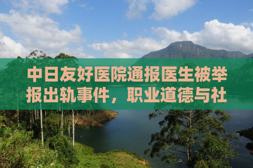 中日友好医院通报医生被举报出轨事件，职业道德与社会责任的双重审视