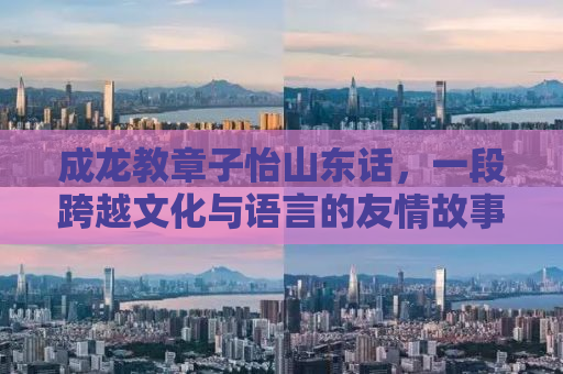 成龙教章子怡山东话，一段跨越文化与语言的友情故事