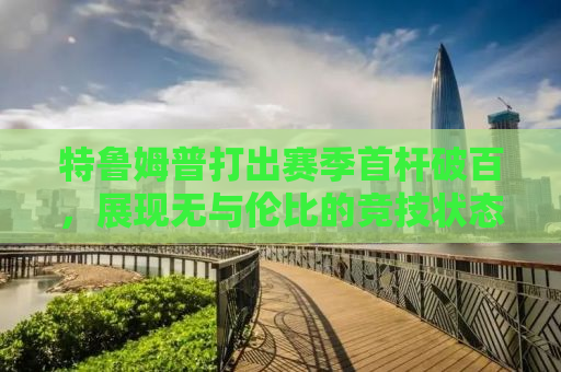 特鲁姆普打出赛季首杆破百，展现无与伦比的竞技状态