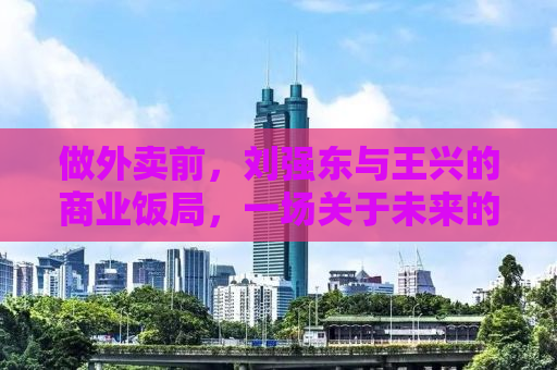 做外卖前，刘强东与王兴的商业饭局，一场关于未来的对话