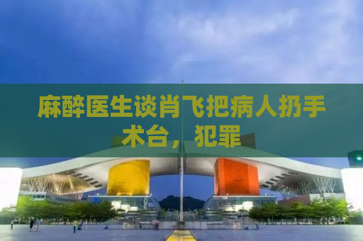 麻醉医生谈肖飞把病人扔手术台，犯罪