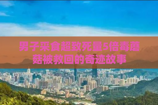 男子采食超致死量5倍毒蘑菇被救回的奇迹故事