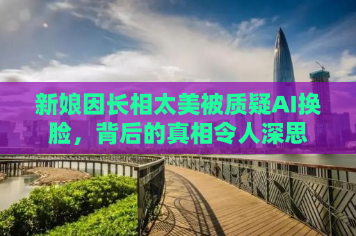 新娘因长相太美被质疑AI换脸，背后的真相令人深思