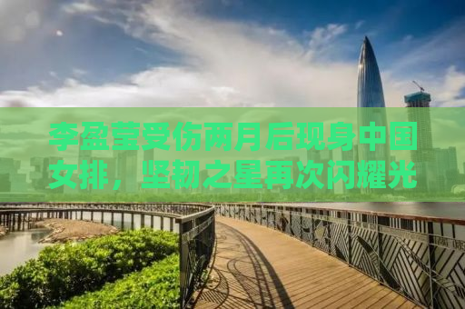 李盈莹受伤两月后现身中国女排，坚韧之星再次闪耀光芒