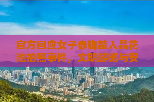 官方回应女子赤脚踏入晶花池拍照事件，文明游览与安全意识的双重呼吁