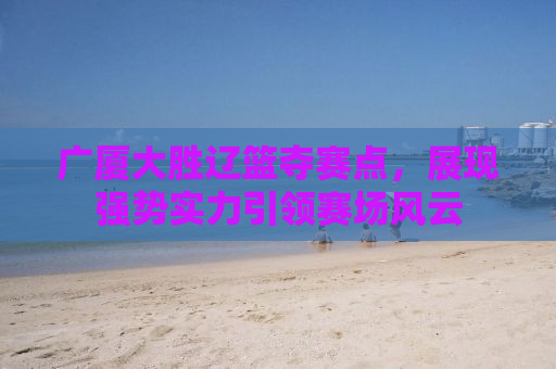 广厦大胜辽篮夺赛点，展现强势实力引领赛场风云
