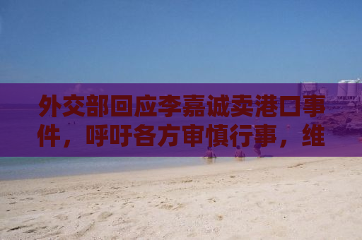 外交部回应李嘉诚卖港口事件，呼吁各方审慎行事，维护国际经贸合作稳定大局