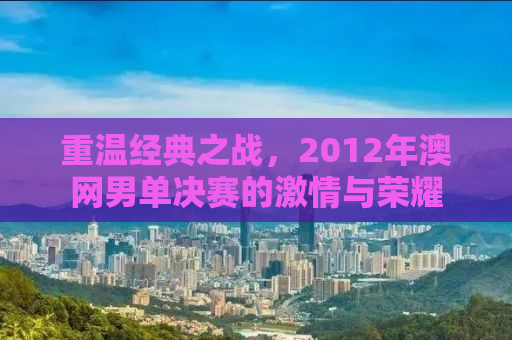 重温经典之战，2012年澳网男单决赛的激情与荣耀