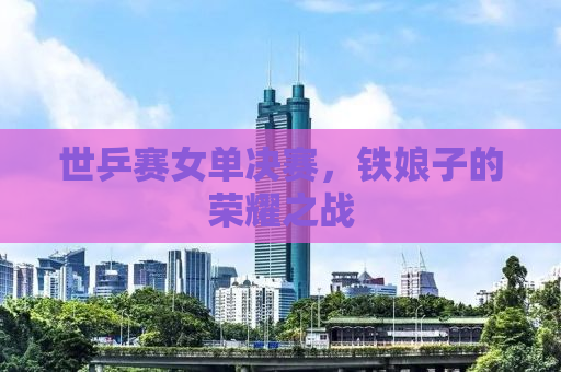 世乒赛女单决赛，铁娘子的荣耀之战