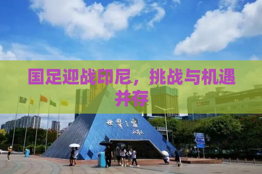 国足迎战印尼，挑战与机遇并存