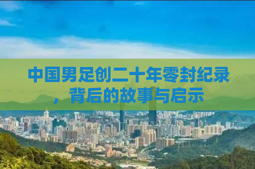 中国男足创二十年零封纪录，背后的故事与启示
