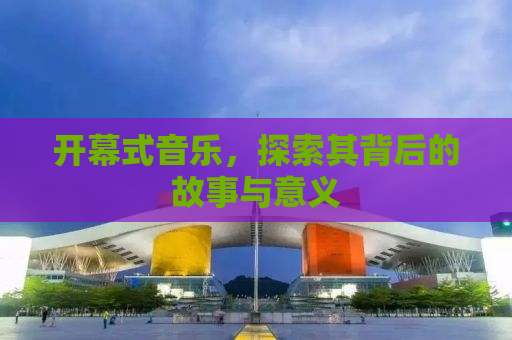 开幕式音乐，探索其背后的故事与意义
