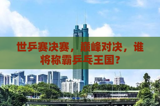 世乒赛决赛，巅峰对决，谁将称霸乒乓王国？