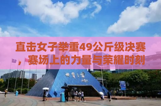 直击女子举重49公斤级决赛，赛场上的力量与荣耀时刻