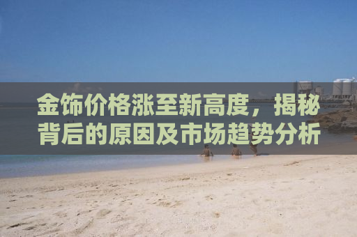 金饰价格涨至新高度，揭秘背后的原因及市场趋势分析