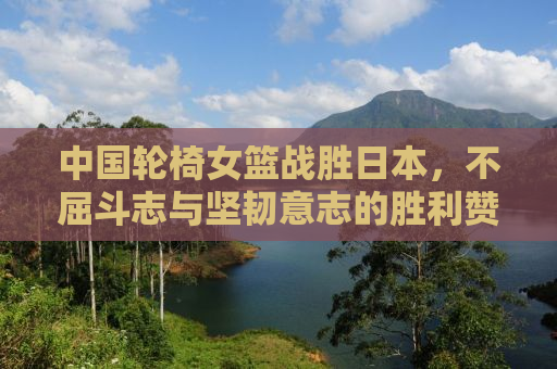 中国轮椅女篮战胜日本，不屈斗志与坚韧意志的胜利赞歌