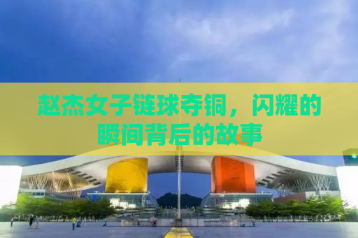 赵杰女子链球夺铜，闪耀的瞬间背后的故事
