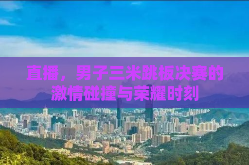 直播，男子三米跳板决赛的激情碰撞与荣耀时刻