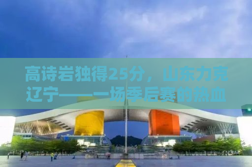 高诗岩独得25分，山东力克辽宁——一场季后赛的热血对决