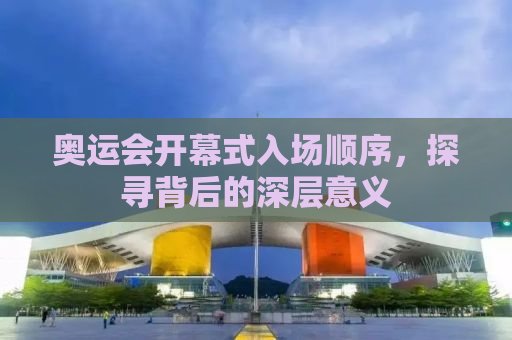 奥运会开幕式入场顺序，探寻背后的深层意义
