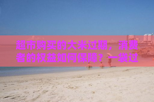 超市购买的大米过期，消费者的权益如何保障？一袋过期大米引发的赔偿事件