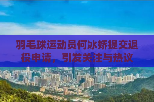 羽毛球运动员何冰娇提交退役申请，引发关注与热议