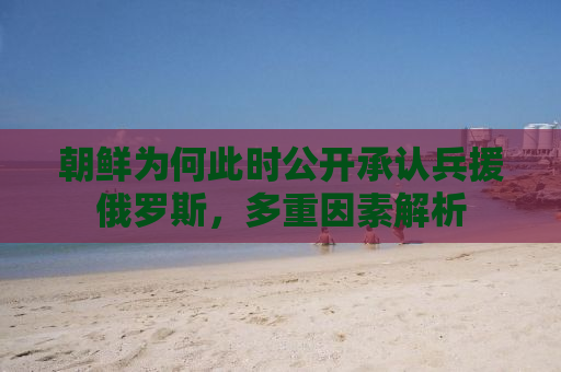 朝鲜为何此时公开承认兵援俄罗斯，多重因素解析