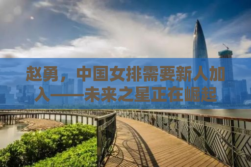 赵勇，中国女排需要新人加入——未来之星正在崛起