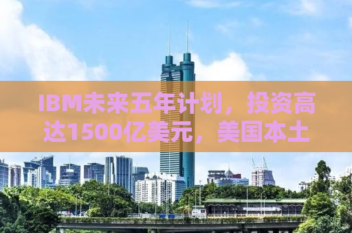 IBM未来五年计划，投资高达1500亿美元，美国本土发展迎来新篇章