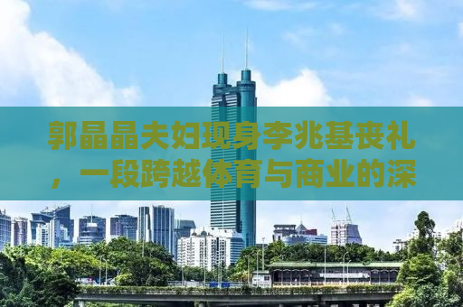 郭晶晶夫妇现身李兆基丧礼，一段跨越体育与商业的深情缅怀