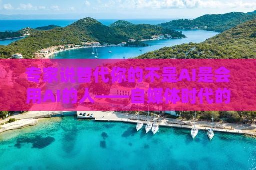专家说替代你的不是AI是会用AI的人——自媒体时代的职场新挑战