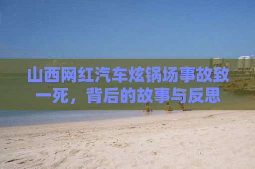 山西网红汽车炫锅场事故致一死，背后的故事与反思