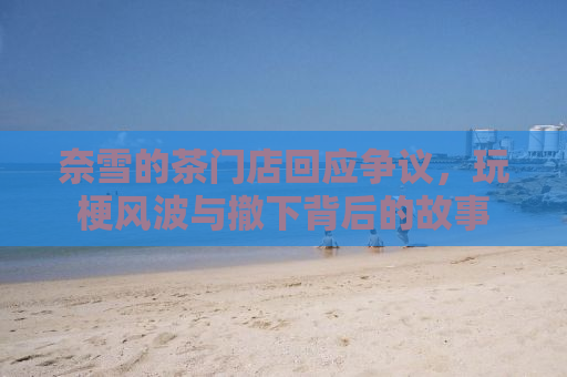 奈雪的茶门店回应争议，玩梗风波与撤下背后的故事