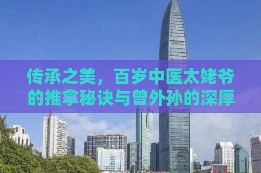 传承之美，百岁中医太姥爷的推拿秘诀与曾外孙的深厚情谊