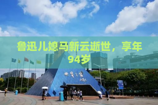 鲁迅儿媳马新云逝世，享年94岁