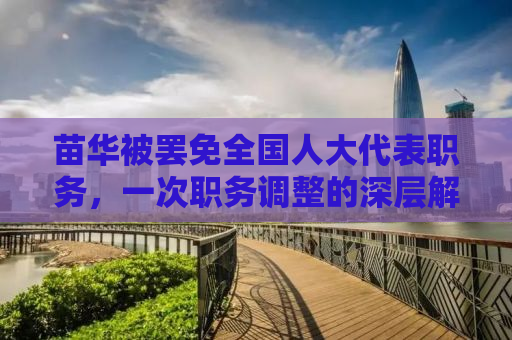 苗华被罢免全国人大代表职务，一次职务调整的深层解读