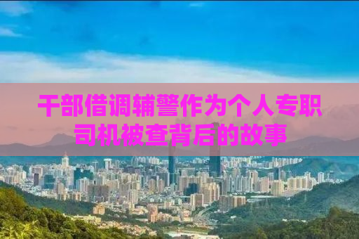 干部借调辅警作为个人专职司机被查背后的故事
