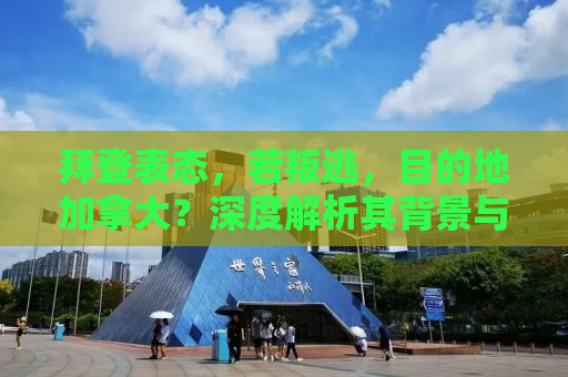 拜登表态，若叛逃，目的地加拿大？深度解析其背景与意义