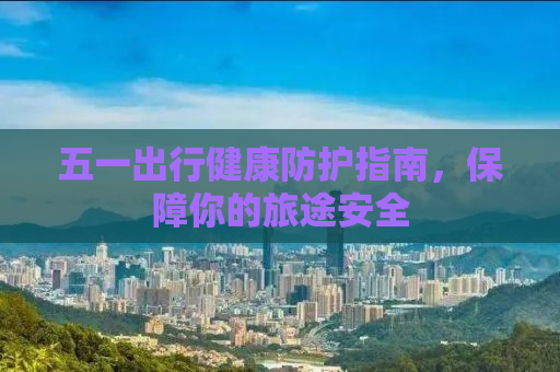 五一出行健康防护指南，保障你的旅途安全
