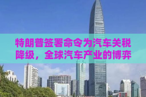 特朗普签署命令为汽车关税降级，全球汽车产业的博弈与未来展望