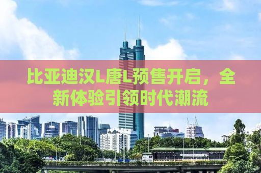 比亚迪汉L唐L预售开启，全新体验引领时代潮流