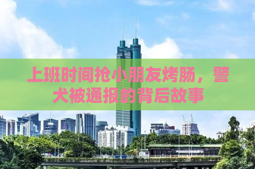 上班时间抢小朋友烤肠，警犬被通报的背后故事