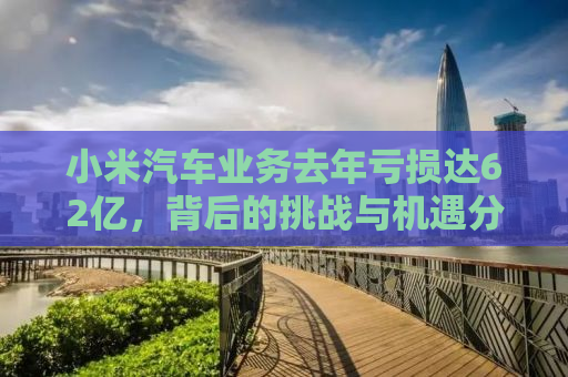 小米汽车业务去年亏损达62亿，背后的挑战与机遇分析