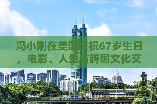 冯小刚在美国庆祝67岁生日，电影、人生与跨国文化交融的轨迹