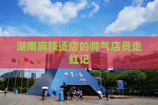湖南麻辣烫店的帅气店员走红记