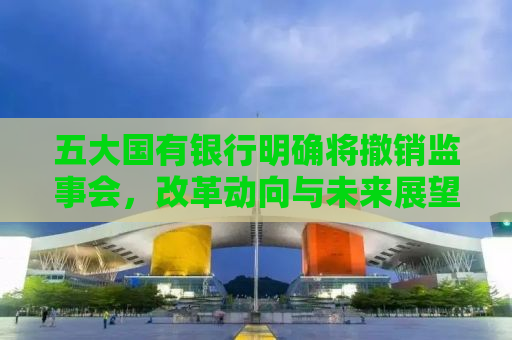 五大国有银行明确将撤销监事会，改革动向与未来展望