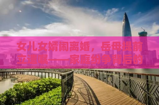 女儿女婿闹离婚，岳母提前立遗嘱——家庭纷争背后的深思