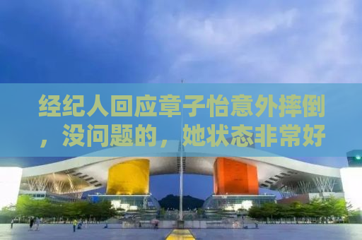 经纪人回应章子怡意外摔倒，没问题的，她状态非常好