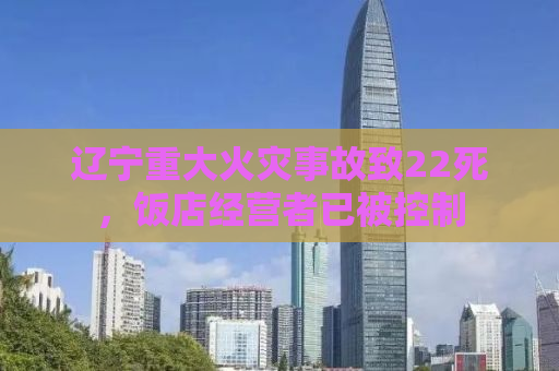 辽宁重大火灾事故致22死，饭店经营者已被控制