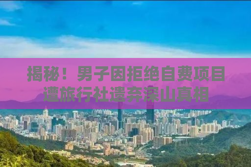 揭秘！男子因拒绝自费项目遭旅行社遗弃深山真相